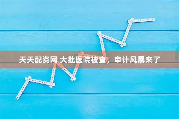 天天配资网 大批医院被查，审计风暴来了
