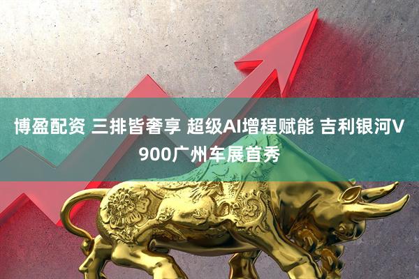 博盈配资 三排皆奢享 超级AI增程赋能 吉利银河V900广州车展首秀