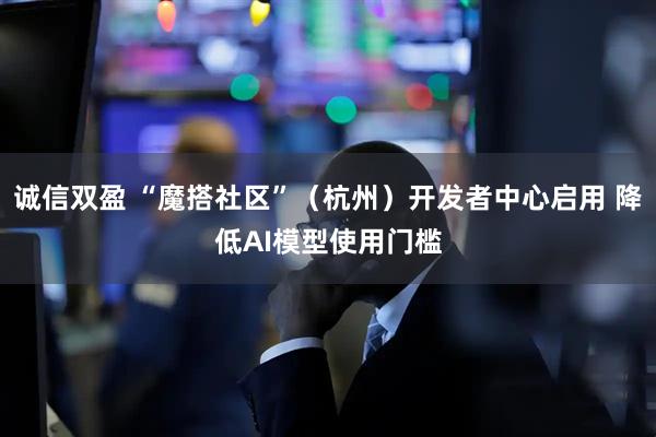诚信双盈 “魔搭社区”（杭州）开发者中心启用 降低AI模型使用门槛