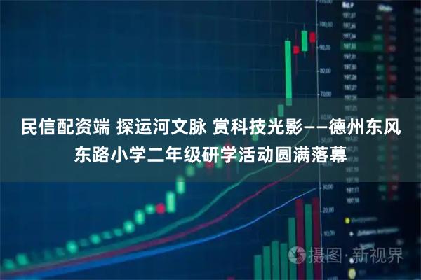 民信配资端 探运河文脉 赏科技光影——德州东风东路小学二年级研学活动圆满落幕