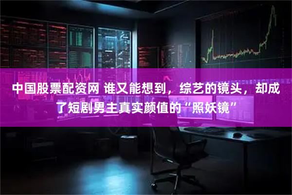 中国股票配资网 谁又能想到，综艺的镜头，却成了短剧男主真实颜值的“照妖镜”