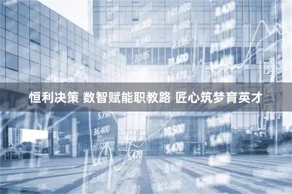 恒利决策 数智赋能职教路 匠心筑梦育英才