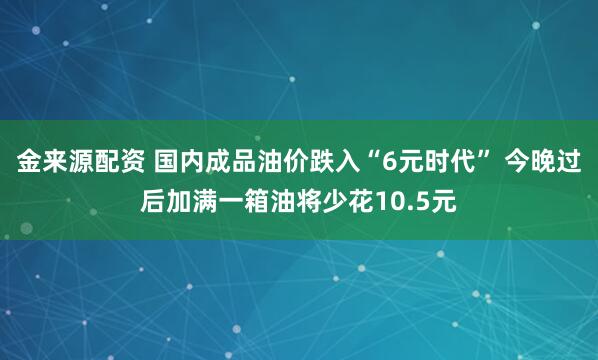 金来源配资 国内成品油价跌入“6元时代” 今晚过后加满一箱油将少花10.5元