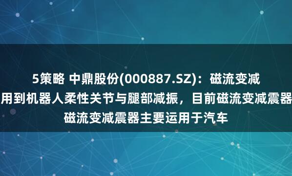 5策略 中鼎股份(000887.SZ)：磁流变减振器技术可以运用到机器人柔性关节与腿部减振，目前磁流变减震器主要运用于汽车