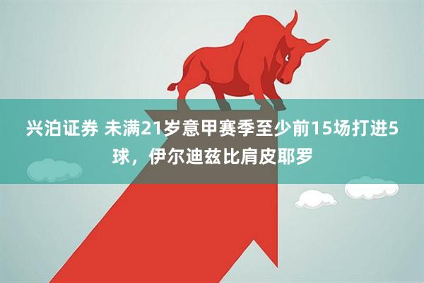 兴泊证券 未满21岁意甲赛季至少前15场打进5球，伊尔迪兹比肩皮耶罗