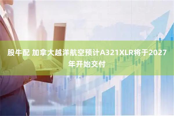 股牛配 加拿大越洋航空预计A321XLR将于2027年开始交付