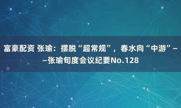 富豪配资 张瑜：摆脱“超常规”，春水向“中游”——张瑜旬度会议纪要No.128