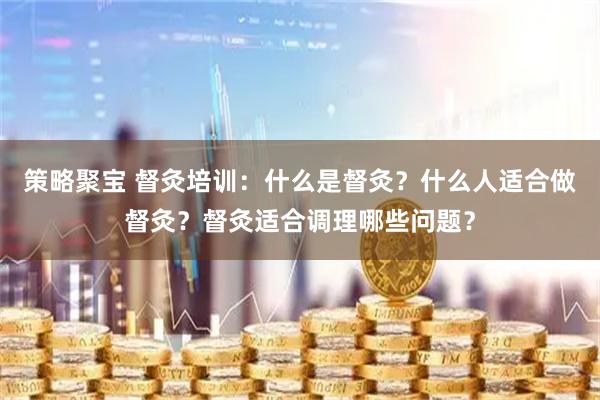 策略聚宝 督灸培训：什么是督灸？什么人适合做督灸？督灸适合调理哪些问题？