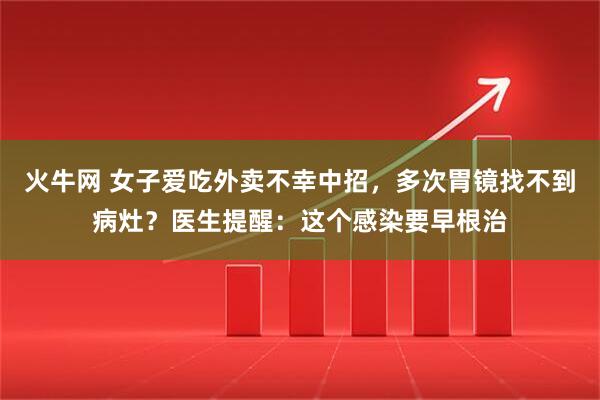 火牛网 女子爱吃外卖不幸中招，多次胃镜找不到病灶？医生提醒：这个感染要早根治