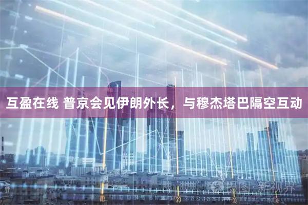 互盈在线 普京会见伊朗外长，与穆杰塔巴隔空互动